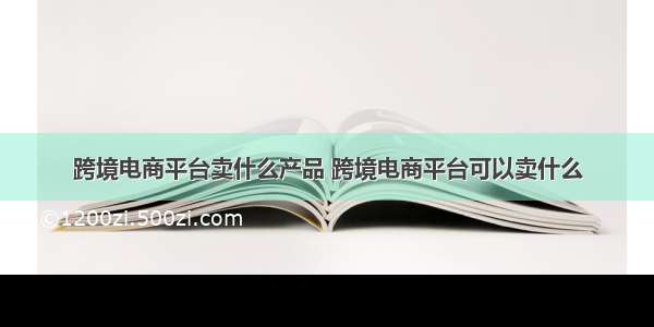 跨境电商平台卖什么产品 跨境电商平台可以卖什么