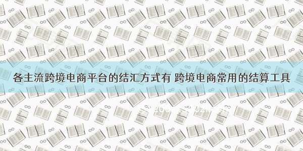 各主流跨境电商平台的结汇方式有 跨境电商常用的结算工具