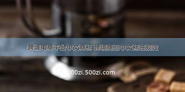 跨境电商平台中文商标 跨境商品中文标签规定