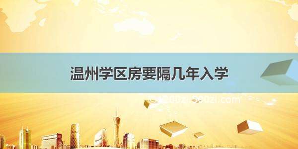 温州学区房要隔几年入学