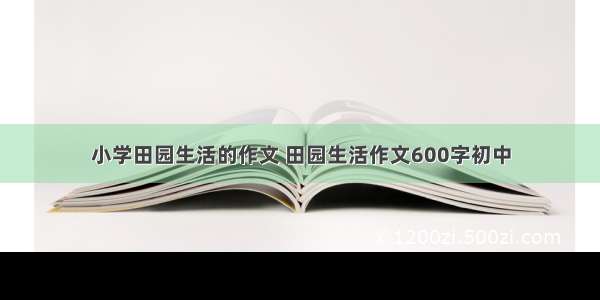 小学田园生活的作文 田园生活作文600字初中