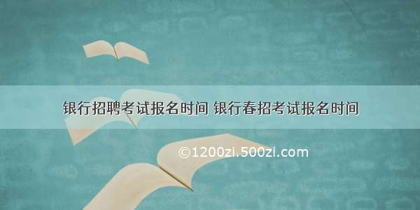 银行招聘考试报名时间 银行春招考试报名时间