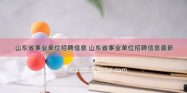 山东省事业单位招聘信息 山东省事业单位招聘信息最新