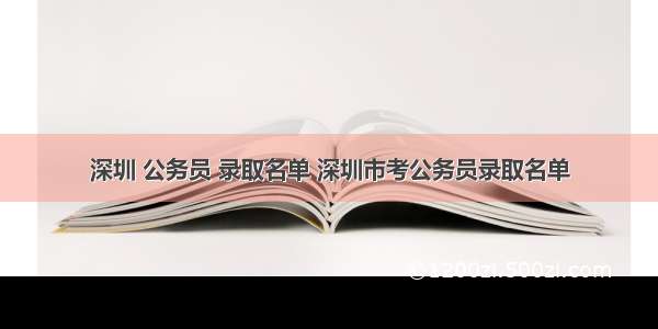 深圳 公务员 录取名单 深圳市考公务员录取名单