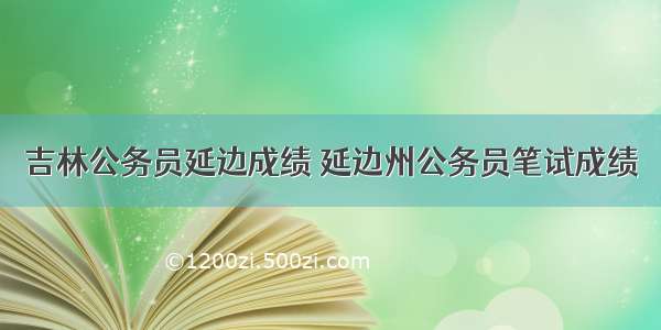 吉林公务员延边成绩 延边州公务员笔试成绩