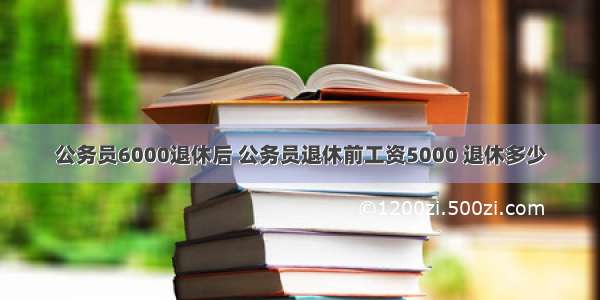 公务员6000退休后 公务员退休前工资5000 退休多少