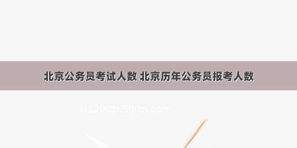 北京公务员考试人数 北京历年公务员报考人数