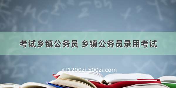 考试乡镇公务员 乡镇公务员录用考试