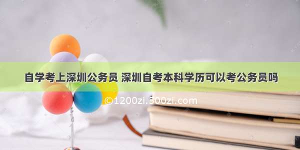 自学考上深圳公务员 深圳自考本科学历可以考公务员吗