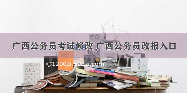 广西公务员考试修改 广西公务员改报入口