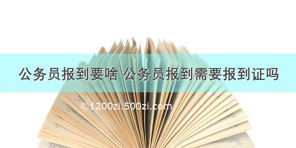 公务员报到要啥 公务员报到需要报到证吗