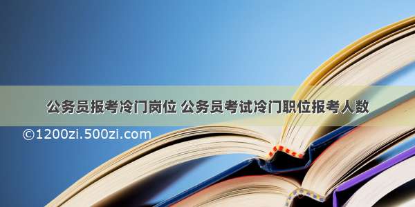 公务员报考冷门岗位 公务员考试冷门职位报考人数