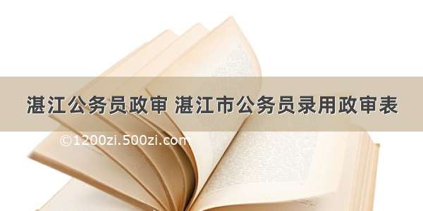 湛江公务员政审 湛江市公务员录用政审表