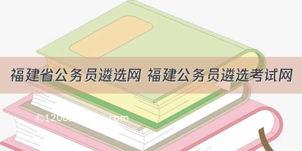 福建省公务员遴选网 福建公务员遴选考试网