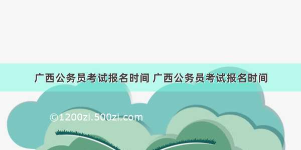 广西公务员考试报名时间 广西公务员考试报名时间