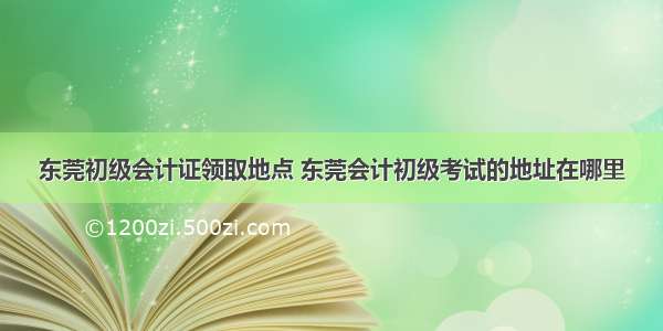 东莞初级会计证领取地点 东莞会计初级考试的地址在哪里