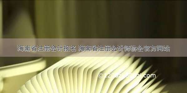 海南省注册会计报名 海南省注册会计师协会官方网站