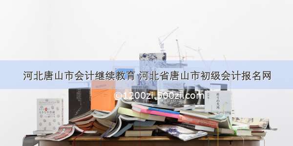 河北唐山市会计继续教育 河北省唐山市初级会计报名网