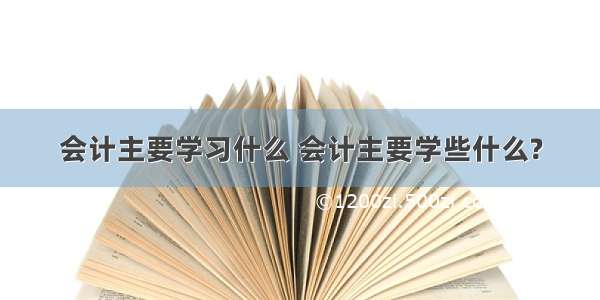 会计主要学习什么 会计主要学些什么?