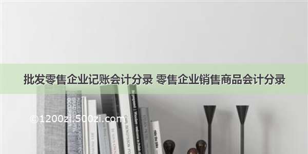 批发零售企业记账会计分录 零售企业销售商品会计分录