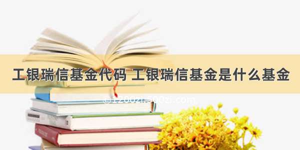 工银瑞信基金代码 工银瑞信基金是什么基金