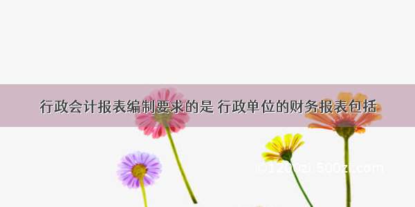 行政会计报表编制要求的是 行政单位的财务报表包括