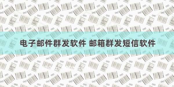 电子邮件群发软件 邮箱群发短信软件