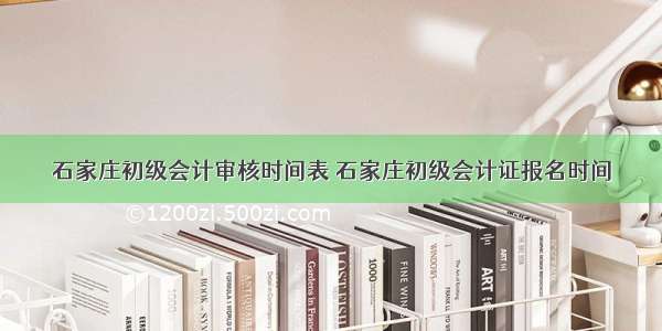 石家庄初级会计审核时间表 石家庄初级会计证报名时间