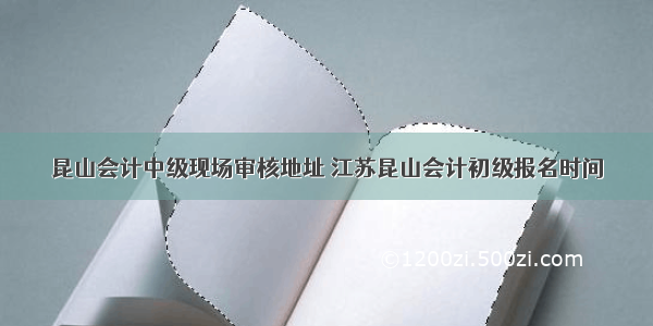 昆山会计中级现场审核地址 江苏昆山会计初级报名时间