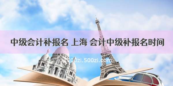 中级会计补报名 上海 会计中级补报名时间