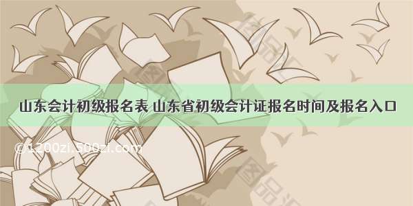 山东会计初级报名表 山东省初级会计证报名时间及报名入口