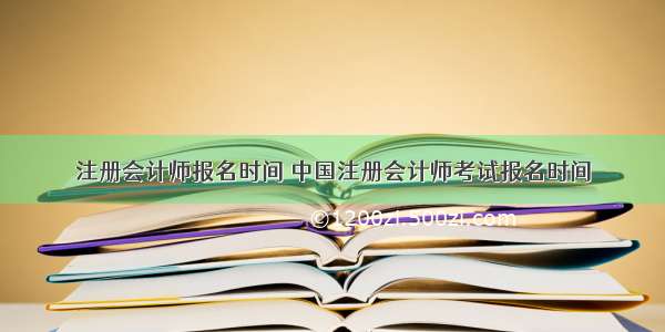 注册会计师报名时间 中国注册会计师考试报名时间