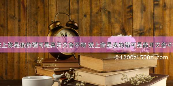 爱上你是我的错可是离开又舍不得 爱上你是我的错可是离开又舍不得