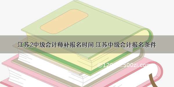 江苏2中级会计师补报名时间 江苏中级会计报名条件