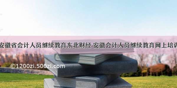 安徽省会计人员继续教育东北财经 安徽会计人员继续教育网上培训