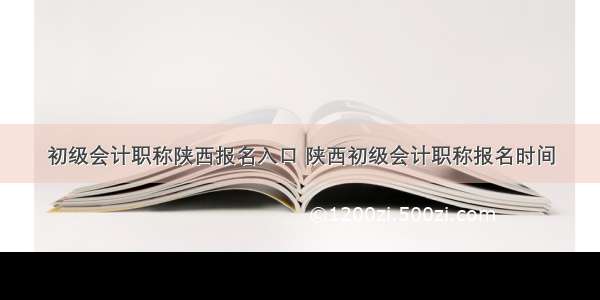 初级会计职称陕西报名入口 陕西初级会计职称报名时间