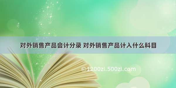 对外销售产品会计分录 对外销售产品计入什么科目