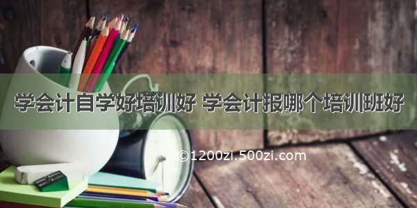 学会计自学好培训好 学会计报哪个培训班好