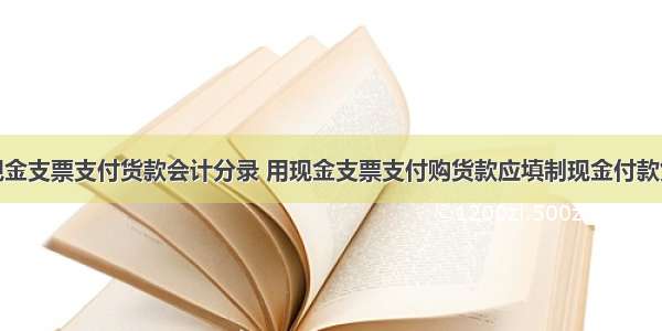 用现金支票支付货款会计分录 用现金支票支付购货款应填制现金付款凭证