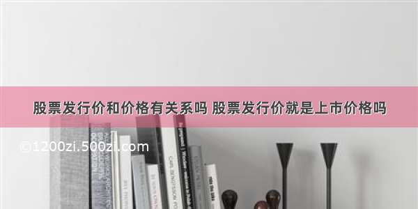 股票发行价和价格有关系吗 股票发行价就是上市价格吗