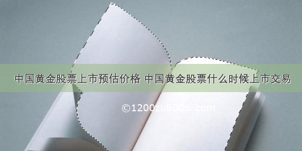 中国黄金股票上市预估价格 中国黄金股票什么时候上市交易