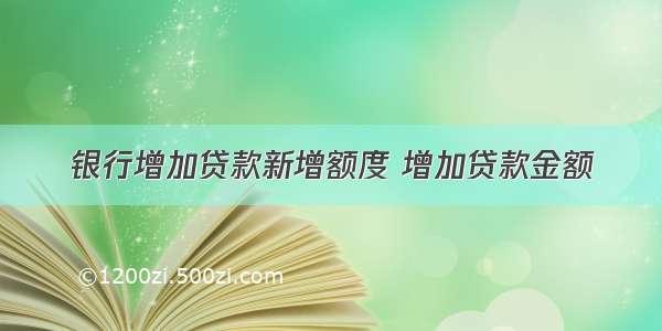 银行增加贷款新增额度 增加贷款金额