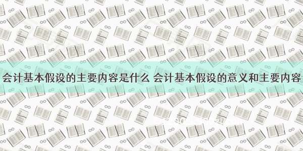 会计基本假设的主要内容是什么 会计基本假设的意义和主要内容