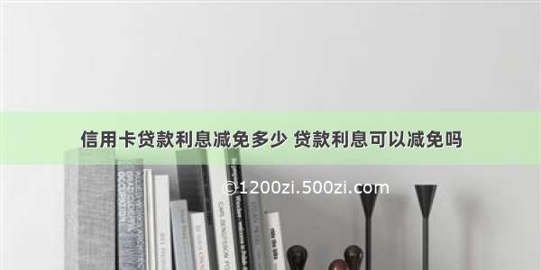 信用卡贷款利息减免多少 贷款利息可以减免吗