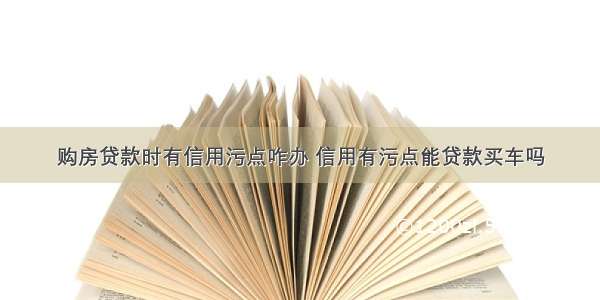 购房贷款时有信用污点咋办 信用有污点能贷款买车吗