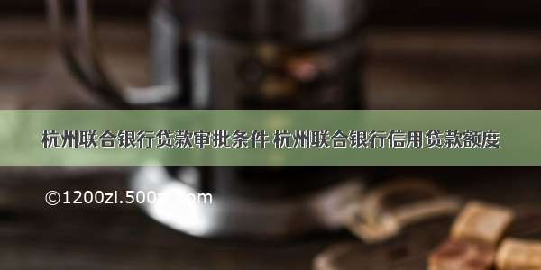 杭州联合银行贷款审批条件 杭州联合银行信用贷款额度