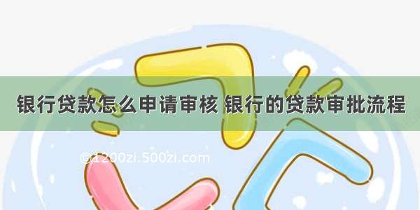 银行贷款怎么申请审核 银行的贷款审批流程