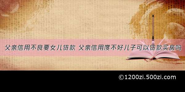 父亲信用不良要女儿贷款 父亲信用度不好儿子可以贷款买房吗