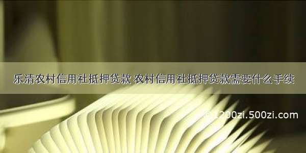 乐清农村信用社抵押贷款 农村信用社抵押贷款需要什么手续