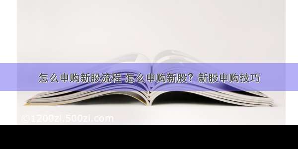 怎么申购新股流程 怎么申购新股？新股申购技巧